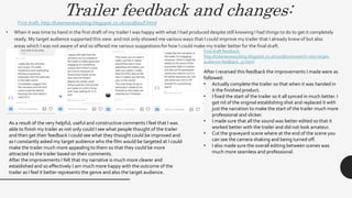 Trailer feedback and changes:
• When it was time to hand in the first draft of my trailer I was happy with what I had produced despite still knowing I had things to do to get it completely
ready. My target audience supported this view and not only showed me various ways that I could improve my trailer that I already knew of but also
areas which I was not aware of and so offered me various suggestions for how I could make my trailer better for the final draft.
First draft: http://lukereevesa2blog.blogspot.co.uk/2018/02/f.html
First draft feedback:
http://lukereevesa2blog.blogspot.co.uk/2018/02/research-into-target-
audience-feedback_17.html
After I received this feedback the improvements I made were as
followed:
• Actually complete the trailer so that when it was handed in
it the finished product.
• I fixed the start of the trailer so it all synced in much better. I
got rid of the original establishing shot and replaced it with
just the narration to make the start of the trailer much more
professional and slicker.
• I made sure that all the sound was better edited so that it
worked better with the trailer and did not look amateur.
• Cut the graveyard scene where at the end of the scene you
can see the camera shaking and being turned off.
• I also made sure the overall editing between scenes was
much more seamless and professional.
As a result of the very helpful, useful and constructive comments I feel that I was
able to finish my trailer as not only could I see what people thought of the trailer
and then get their feedback I could see what they thought could be improved and
as I constantly asked my target audience who the film would be targeted at I could
make the trailer much more appealing to them so that they could be more
attracted to the trailer based on their comments.
After the improvements I felt that my narrative is much more clearer and
established and so effectively I am much more happy with the outcome of the
trailer as I feel it better represents the genre and also the target audience.
 