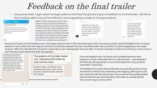 Feedback on the final trailer
• Using social media I again asked my target audience what they thought and to give me feedback on my final trailer. I did this so
that I would be able to see just how effective I was at appealing my trailer to its target audience.
Everyone who gave me this feedback was in the target audience that my film was based upon which was young so when I got the feedback from my target
audience It was a relief and I was happy to see that not only they enjoyed it but also overall the trailer was successful in its job of appealing to the target
audience.After this I decided that it would be a good idea to ask a demographic that was older.To do this I showed my trailer to my family as I was curious to
see if the plot would interest the older demographic.
From the feedback from my family that included those from their
twenties to those a little older like my uncle and mom. I was pleased to
find that they all enjoyed the movie and all stated that they would be
interested in watching it.
The feedback from both male and female was generally positive as they
all seemed to find the story interesting and engaging.Although my cast
was mainly all male this did not seem to put anyone off as people looked
past this element and concentrated on the trailer as a whole and the
story I was trying to convey with it.
 