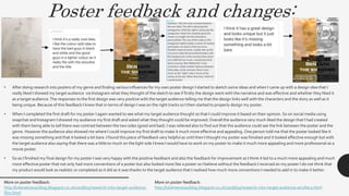 Poster feedback and changes:
• After doing research into posters of my genre and finding various influences for my own poster design I started to sketch some ideas and when I came up with a design idea that I
really liked I showed my target audience via Instagram what they thought of the sketch to see if firstly the design went with the narrative and was effective and whether they liked it
as a target audience.The responses to the first design was very positive with the target audience telling me that the design links well with the characters and the story as well as it
being unique. Because of this feedback I knew that in terms of design I was on the right tracks so I then started to properly design my poster.
• When I completed the first draft for my poster I again wanted to see what my target audience thought so that I could improve it based on their opinion. So on social media using
snapchat and Instagram I showed my audience my first draft and asked what they thought could be improved.Overall the audience very much liked the design that I had created
with them being able to tell there was contrast between the two sides (good and bad). I was relieved also to find out that the audience could see the link between the poster and the
genre. However the audience also showed me where I could improve my first draft to make it much more effective and appealing. One person told me that the poster looked like it
was missing something and that it looked a bit bare. I found this piece of feedback very helpful as until then I thought my poster was finished and it looked effective enough but with
the target audience also saying that there was a little to much on the light side I knew I would have to work on my poster to make it much more appealing and more professional as a
movie poster.
• So as I finished my final design for my poster I was very happy with the positive feedback and also the feedback for improvement as I think it led to a much more appealing and much
more effective poster that not only had more conventions of a poster but also looked more like a poster so I believe without the feedback I received on my poster I do not think that
my product would look as realistic or completed as it did as it was thanks to the target audience that I realised how much more conventions I needed to add in to make it better.
More on poster feedback:
http://lukereevesa2blog.blogspot.co.uk/2018/03/research-into-target-audience-
film.html
More on poster feedback:
http://lukereevesa2blog.blogspot.co.uk/2018/03/research-into-target-audience-ancillary.html
 