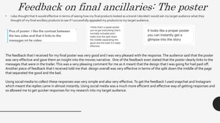 Feedback on final ancillaries: The poster
• I also thought that It would effective in terms of seeing how my final products looked as a brand I decided I would ask my target audience what they
thought of my final ancillary products to see if I successfully appealed my products to my target audience.
The feedback that I received for my final poster was very good and I was very pleased with the response.The audience said that the poster
was very effective and gave them an insight into the movies narrative. One of the feedback even stated that the poster clearly links to the
messages that were in the trailer.This was a very pleasing comment for me as it meant that the design that I was going for had paid off.
Another piece of feedback that I received told me that design overall was very effective in terms of the split down the middle of the page
that separated the good and the bad.
Using social media to collect these responses was very simple and also very effective. To get the feedback I used snapchat and Instagram
which meant the replies came in almost instantly. Using social media was a much more efficient and effective way of getting responses and
so allowed me to get quicker responses for my research into my target audience.
 