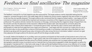 Feedback on final ancillaries: The magazine
The feedback I received for my final magazine was also quite positive.The target audience mainly responded stating that the
magazine conveyed the genre which I was really happy with as I looked into various empire magazines that were similar to my genre
to see how they are typically designed. The target audience also mentioned that the magazine looked realistic. I was happy with this
comment as I made sure to include all the important and necessary conventions of the magazine to ensure that it looked real and
professional. The audience did also mention the characters on the page, mentioning that the magazines design intrigued them into
the storyline and also the placement of the characters reflected the storyline well. I also had positives comments about the
magazines colour scheme which stated that it “conveyed the genre nicely” and that the colour scheme works well with the
photography to make the front page look more creepy and mysterious. I was happy with this comment as I made a bit of a risk to
add an extra colour to the overall colour scheme of the branding as usually in my branding I used dark colours like black etc. but I
decided to go along with the typical house colour of empire and to also convey the horror a lot better I added in red and I am glad
that judging by the target audience this decision paid off and the design actually worked.
So overall, I believe the feedback on my ancillary were very positive and showed me that overall my final products were in fact very
successful in appealing to the target audience. To get a good, wide view of the audience as a whole I asked my peers and friends who
fit nicely into the target audience and also some of my family members who would be over my target audience range and all
demographics seemed to enjoy my products and so it seemed that my final products appealed to wider demographic as well as the
demographic I had planned for it. I also had a wide range of male and female feedback letting me see a true reflection of my target
audiences views of my story and not basing it on one section. So overall I am very happy and positive about the feedback I received.
 