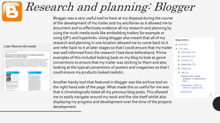 Research and planning: Blogger
Blogger was a very useful tool to have at my disposal during the course
of the development of my trailer and my ancillaries as it allowed me to
document and so effectively evidence all my research and planning by
using the multi media tools like embedding trailers for example or
using GIF’s and hyperlinks. Using blogger also meant that all of my
research and planning in one location allowed me to come back to it
and refer back to it at later stages so that I could ensure that my trailer
was well informed from the research I had done beforehand. Prime
examples of this included looking back on my blog to look at genre
conventions to ensure that my trailer was sticking to them and also
looking at the typical conventions of posters and magazines so that I
could ensure my products looked realistic.
Another handy tool that featured in blogger was the archive tool on
the right hand side of the page.What made this so useful for me was
that it chronologically listed all my previous blog posts.This allowed
me to easily navigate around my work and the site itself whilst also
displaying my progress and development over the time of the projects
development.
 