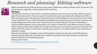 Research and planning: Editing software
Before I started the actual filming process of my trailer I looked into a editing software which I could use in the
post production stage after I had completed all of my filming.
Movieplus:
I decided that I would use movie plus for my editing software as not only was this an easy software to get to
grips with but also earlier in the year as part of my preliminary task I was tasked with editing a short film so
that I could get to grips with editing as a whole but so that my knowledge of movie plus became much better
so that I could edit my own trailer with better knowledge of the system. By using movie plus I could use very
handy editing tools which would come in handy for my own trailers editing.The tools included adding
transition effects between scenes, being able to trim scenes to make them more effective and also overlay
effects. Because of the tools available on movieplus and how easy it was to get to grips with it I was able to re-
edit the short film to give it a whole new meaning, pace and story.This really showed me the importance of
editing for a trailer.
Because of simplicity of movieplus in terms of being able to easily learn the tools and still offering very
advanced tools to help make my trailer look as realistic as possible I knew that movieplus would be the
software that I’d use for the editing process.
Editing a short movie:
http://lukereevesa2blog.blogspot.co.uk/2017/09/blog-post.html
 