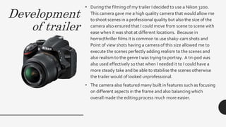 Development
of trailer
• During the filming of my trailer I decided to use a Nikon 3200.
This camera gave me a high quality camera that would allow me
to shoot scenes in a professional quality but also the size of the
camera also ensured that I could move from scene to scene with
ease when it was shot at different locations. Because in
horror/thriller films it is common to use shaky-cam shots and
Point of view shots having a camera of this size allowed me to
execute the scenes perfectly adding realism to the scenes and
also realism to the genre I was trying to portray. A tri-pod was
also used effectively so that when I needed it to I could have a
more steady take and be able to stabilise the scenes otherwise
the trailer would of looked unprofessional.
• The camera also featured many built in features such as focusing
on different aspects in the frame and also balancing which
overall made the editing process much more easier.
 