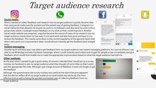 Target audience research
Social media:
When I wanted to collect feedback and research into my target audience it quickly became clear
that using social media was the quickest and the easiest way of getting feedback. Instagram is a
social media site that allowed me to post my work to my followers and also send my work to focus
group chats where I could get instant feedback on my work so that I could improve it. Another
social media website was snapchat, snapchat became the source of many of my research into my
target audience mainly down to how easy it is to send work and also how quick and easy it is to
receive the feedback.This mainly came down to the current popularity of the app and meant that
when I sent work such improvement ideas I would almost instantly get the feedback back straight
away.
Instant messaging:
Another quick and easy way I was able to get feedback from my target audience was instant messaging platforms. As I own an IPhone I was
able to useWhatsApp and also Facebook messenger where I could instantly send videos and images for people to see immediately and give
feedback which would then enable me to make the appropriate improvements based on what the target audience had told me.
Other methods:
At the start when I wanted to get a good variety of answers I decided that I would set up a survey
monkey via Facebook to ask my target audience what they thought of some titles so that I could
pick the appropriate film title. Although I got a large amount of feedback it took a lot longer to get
the feedback
Although the questionnaire site survey monkey was useful at the start It became apparent
that this did not reflect all of my target audience so social media was obviously the more
effective tool as well as being the quickest and easiest way of collecting feedback from my
target audience.
 
