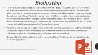 Evaluation
• For my evaluation I decided to use Microsoft PowerPoint. I decided to use this as it is a really simple
but effective presentation software. I have used PowerPoint many times in the past for other times
when I have had to create presentations so I am very familiar with all the tools and know how to work
the software easily. PowerPoint offers a wide variety of different templates that can be manipulated
for example the colour can be changed on the different templates. I tried to keep to darker colours
on this presentation (black and grey) to keep with the conventions of horror/thriller but also to create
synergy with all of my products which all feature these colours.
• PowerPoint also allowed me to add in many multimedia elements such as photos and hyperlinks that
can easily be added and also enhance the look and the feel of the evaluation while also making it
look more complete and visually engaging and interactive for the audience.
• Because of the flexibility and the interactive elements of PowerPoint it was the perfect software to
use for my evaluation.
 