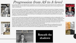 Progression from AS to A-levelIn my opinion there has most definitely been a progression in my work from AS toA2. Not only have become more confident in using
different software's and more able to create products but I have now combined still image products with a moving image product to
create an overall brand.
In my AS course I created a music magazine called “Dusk” which incorporated the themes and conventions of indie/pop. Completing
the AS course really showed me the importance of including the right conventions to create a realistic media product, the conventions
gave me structure and also guidelines for my product to follow ensuring that I was always on the right track.Throughout the course of
AS I was mainly influenced by the magazine billboard so I tried to replicate the conventions that they would typically use on their
magazines. AS also gave me the opportunity to build upon my photography and my editing skills using software's such as paint.net
and page plus and of course Photoshop.
In my A2 course I continued to develop my skills that were founded atAS such as my photography as well as my editing skills. In A2 I
found It much easier to edit and manipulate not only images but also videos based on the knowledge I had from AS. Probably the main
difference betweenAS and A2 was the fact in A2 I created a moving image. I therefore experimented with a different range of shot
types so that I could add meaning to the trailer and see how the shots create meaning. I once again researched into the conventions in
A2 after realising the importance of them in AS but instead went further by looking at specific genre conventions such as the
horror/thriller to ensure that my overall product was well branded and well executed.
Overall I am very happy with my progression from AS toA2 as I have built on my important skills such as editing still and moving
images and photography as well as my research and planning and my organisational skills. I am happy with both of my products
however I can clearly see that my A2 work seemed much more developed and also more clearly linked to one another.
 