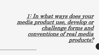 1: In what ways does your
media product use, develop or
challenge forms and
conventions of real media
products?
 