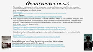 Genre conventions:• To ensure that my knowledge of not only the genre but also trailers as a whole was good enough for me to execute and
create a effective trailer I did many blog posts about the conventions of film trailers which is important for me to know so
that I could make my trailer as realistic as possible.
• After enough research into the actual conventions of the trailer I decided to look into the core conventions of my genre which
of course was horror and thriller. By doing this I would be able to appeal my final products to the target audience much more
effectively. For example I learnt that hand held camera angles would be used to create a sense of reality and also close up
shots to make scenes more raw and emotive.
• I looked into how Horror is illustrated through posters so that I could make a realistic poster of my own that sticks to the
conventions of posters
Research into genre:
http://lukereevesa2blog.blogspot.co.uk/2017/09/research-into-horror-genre.html
http://lukereevesa2blog.blogspot.co.uk/2017/09/reasearch-into-thriller-genre.html
Poster conventions:
http://lukereevesa2blog.blogspot.co.uk/2017/09/research-into-similar-products.html
I looked a lot into the work of Jason Blum who was the producer of this century's
most recognisable horror movies: Further research:
http://lukereevesa2blog.blogspot.co.uk/2017/12/research-into-similar-products-sinister.html
http://lukereevesa2blog.blogspot.co.uk/2017/12/research-into-similar-products-insideous.html
Trailer research:
http://lukereevesa2blog.blogspot.co.uk/2017/12/research-into-similar-products-insidious.html
Features of a trailer:
http://lukereevesa2blog.blogspot.co.uk/2017/08/drafting-and-planning-features-of.html
 