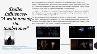 Trailer
influences:
“A walk among
the
tombstones”
• When looking back “A walk among the tombstones” would be the trailer that was the main
influence to my own product. The narrative of this film follows a retired police officer who is pulled
into a mysterious case where two people who work in the shadows kidnap people.The film is in the
thriller genre. What pulled me towards this trailer was its mysterious plot.
• I wanted to try and replicate the trailers use of mystery and being based in the shadows in the fact
that in the trailer you never see the antagonists face clearly something I also replicated with the use
of masks which covered the antagonists face.
• This very much influenced my own narrative for my film as I wanted to utilise a mysterious group
that works in the shadows to kill and kidnap. The trailer influenced me in terms of shots and scenes
such as the ending scene where the main protagonist is dragged into the shadows and also a scene
where three characters walk through a graveyard to create mystery.
Analysis of “a walk among the tombstones”
http://lukereevesa2blog.blogspot.co.uk/2017/07/reasearch-
into-similar-products-walk.html
 