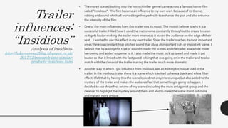 Trailer
influences:
“Insidious”
Analysis of insidious:
http://lukereevesa2blog.blogspot.co.uk/
2017/12/research-into-similar-
products-insidious.html
• The more I started looking into the horror/thriller genre I came across a famous horror film
called “insidious”. This film became an influence to my own work because of its theme,
editing and sound which all worked together perfectly to enhance the plot and also enhance
the intensity of the film.
• One of the main influences from this trailer was its music.The music I believe Is why it is a
successful trailer. I liked how it used the metronome constantly throughout to create tension
as it gets louder making the trailer more intense as it leaves the audience on the edge of their
seat. I wanted to use this effect in my own trailer. So as the trailer reaches its most important
areas there is a constant high pitched sound that plays at important cuts or important scene. I
believe that by adding this type of sound it made the scenes and the trailer as a whole more
harrowing and added suspense to it. I also made the music pick up speed and made it get
louder so that it linked with the fast paced editing that was going on in the trailer and to also
match with the climax of the trailer making the trailer much more dramatic.
• Another way In which I got influence from insidious was an editing technique used in the
trailer. In the insidious trailer there is a scene which is edited to have a black and white filter
effect. I felt that by having this the scene looked not only more unique but also added to the
mystery of the trailer and makes the audience feel that something is going to happen. I
decided to use this effect on one of my scenes including the main antagonist group and the
cleanser to highlight the mystery around them and also to make the scene stand out more
and make it more unique.
 