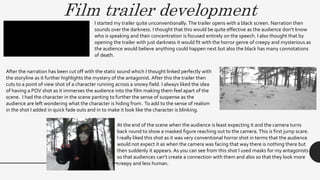 Film trailer development
I started my trailer quite unconventionally. The trailer opens with a black screen. Narration then
sounds over the darkness. I thought that this would be quite effective as the audience don’t know
who is speaking and their concentration is focused entirely on the speech. I also thought that by
opening the trailer with just darkness it would fit with the horror genre of creepy and mysterious as
the audience would believe anything could happen next but also the black has many connotations
of death.
After the narration has been cut off with the static sound which I thought linked perfectly with
the storyline as it further highlights the mystery of the antagonist. After this the trailer then
cuts to a point of view shot of a character running across a snowy field. I always liked the idea
of having a POV shot as it immerses the audience into the film making them feel apart of the
scene. I had the character in the scene panting to further the sense of suspense as the
audience are left wondering what the character is hiding from. To add to the sense of realism
in the shot I added in quick fade outs and in to make it look like the character is blinking.
At the end of the scene when the audience is least expecting it and the camera turns
back round to show a masked figure reaching out to the camera.This is first jump scare.
I really liked this shot as it was very conventional horror shot in terms that the audience
would not expect it as when the camera was facing that way there is nothing there but
then suddenly it appears. As you can see from this shot I used masks for my antagonists
so that audiences can’t create a connection with them and also so that they look more
creepy and less human.
 