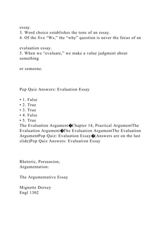 essay.
3. Word choice establishes the tone of an essay.
4. Of the five “Ws,” the “why” question is never the focus of an
evaluation essay.
5. When we “evaluate,” we make a value judgment about
something
or someone.
Pop Quiz Answers: Evaluation Essay
• 1. False
• 2. True
• 3. True
• 4. False
• 5. True
The Evaluation Argument�Chapter 14, Practical ArgumentThe
Evaluation Argument�The Evaluation ArgumentThe Evaluation
ArgumentPop Quiz: Evaluation Essay�(Answers are on the last
slide)Pop Quiz Answers: Evaluation Essay
Rhetoric, Persuasion,
Argumentation:
The Argumentative Essay
Mignette Dorsey
Engl 1302
 