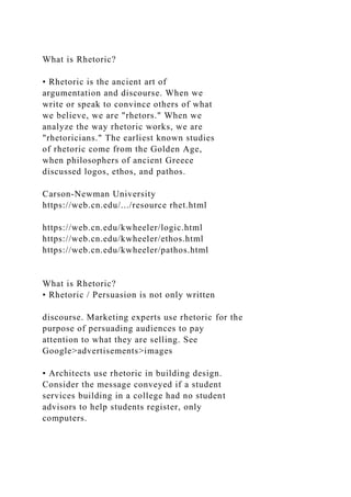 What is Rhetoric?
• Rhetoric is the ancient art of
argumentation and discourse. When we
write or speak to convince others of what
we believe, we are "rhetors." When we
analyze the way rhetoric works, we are
"rhetoricians." The earliest known studies
of rhetoric come from the Golden Age,
when philosophers of ancient Greece
discussed logos, ethos, and pathos.
Carson-Newman University
https://web.cn.edu/.../resource rhet.html
https://web.cn.edu/kwheeler/logic.html
https://web.cn.edu/kwheeler/ethos.html
https://web.cn.edu/kwheeler/pathos.html
What is Rhetoric?
• Rhetoric / Persuasion is not only written
discourse. Marketing experts use rhetoric for the
purpose of persuading audiences to pay
attention to what they are selling. See
Google>advertisements>images
• Architects use rhetoric in building design.
Consider the message conveyed if a student
services building in a college had no student
advisors to help students register, only
computers.
 