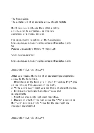 The Conclusion
The conclusion of an arguing essay should restate
the thesis statement, and then offer a call to
action, a call to agreement, appropriate
quotation, or personal insight.
For online help: Functions of the Conclusion
http://papyr.com/hypertextbooks/comp1/conclude.htm
Or
Purdue University’s Online Writing Lab:
www.purdue.edu/owl
http://papyr.com/hypertextbooks/comp1/conclude.htm
ARGUMENTATIVE ESSAYS
After you receive the topic of an argument/argumentative
essay, do the following,
1. Brainstorm in the form of a T-chart by writing Pro/Agree
on the left and Con/Against on the right.
2. Write down every point you can think of about the topic.
3. Eliminate arguments that appear weak and
insupportable
4. Combine arguments that seem repetitive.
5. Decide on whether you will argue the “Pro” position or
the “Con” position. (Tip: Argue for the side with the
strongest arguments.)
ARGUMENTATIVE ESSAYS
 