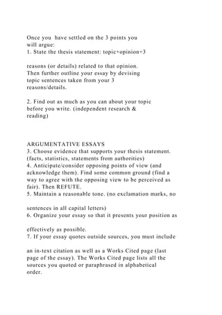 Once you have settled on the 3 points you
will argue:
1. State the thesis statement: topic+opinion+3
reasons (or details) related to that opinion.
Then further outline your essay by devising
topic sentences taken from your 3
reasons/details.
2. Find out as much as you can about your topic
before you write. (independent research &
reading)
ARGUMENTATIVE ESSAYS
3. Choose evidence that supports your thesis statement.
(facts, statistics, statements from authorities)
4. Anticipate/consider opposing points of view (and
acknowledge them). Find some common ground (find a
way to agree with the opposing view to be perceived as
fair). Then REFUTE.
5. Maintain a reasonable tone. (no exclamation marks, no
sentences in all capital letters)
6. Organize your essay so that it presents your position as
effectively as possible.
7. If your essay quotes outside sources, you must include
an in-text citation as well as a Works Cited page (last
page of the essay). The Works Cited page lists all the
sources you quoted or paraphrased in alphabetical
order.
 