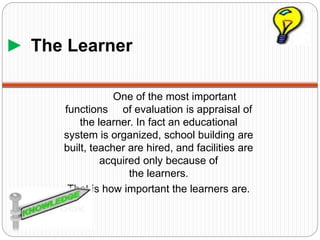 ► The Learner
One of the most important
functions of evaluation is appraisal of
the learner. In fact an educational
system is organized, school building are
built, teacher are hired, and facilities are
acquired only because of
the learners.
That is how important the learners are.
 