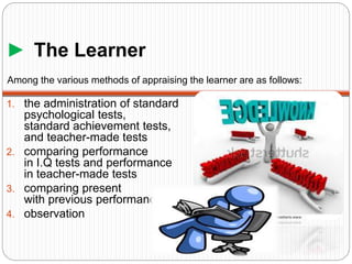 ► The Learner
1. the administration of standard
psychological tests,
standard achievement tests,
and teacher-made tests
2. comparing performance
in I.Q tests and performance
in teacher-made tests
3. comparing present
with previous performance
4. observation
Among the various methods of appraising the learner are as follows:
 