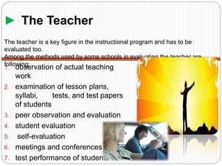 ► The Teacher
1. observation of actual teaching
work
2. examination of lesson plans,
syllabi, tests, and test papers
of students
3. peer observation and evaluation
4. student evaluation
5. self-evaluation
6. meetings and conferences
7. test performance of students
The teacher is a key figure in the instructional program and has to be
evaluated too.
Among the methods used by some schools in evaluating the teacher are
following:
 