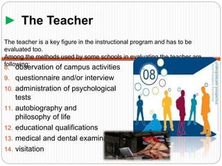 ► The Teacher
8. observation of campus activities
9. questionnaire and/or interview
10. administration of psychological
tests
11. autobiography and
philosophy of life
12. educational qualifications
13. medical and dental examination
14. visitation
The teacher is a key figure in the instructional program and has to be
evaluated too.
Among the methods used by some schools in evaluating the teacher are
following:
 