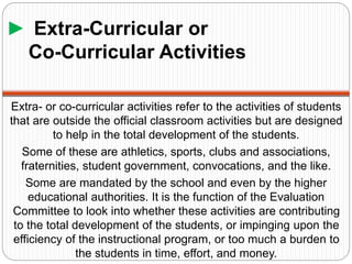 ► Extra-Curricular or
Co-Curricular Activities
Extra- or co-curricular activities refer to the activities of students
that are outside the official classroom activities but are designed
to help in the total development of the students.
Some of these are athletics, sports, clubs and associations,
fraternities, student government, convocations, and the like.
Some are mandated by the school and even by the higher
educational authorities. It is the function of the Evaluation
Committee to look into whether these activities are contributing
to the total development of the students, or impinging upon the
efficiency of the instructional program, or too much a burden to
the students in time, effort, and money.
 