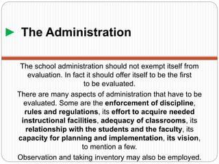 ► The Administration
The school administration should not exempt itself from
evaluation. In fact it should offer itself to be the first
to be evaluated.
There are many aspects of administration that have to be
evaluated. Some are the enforcement of discipline,
rules and regulations, its effort to acquire needed
instructional facilities, adequacy of classrooms, its
relationship with the students and the faculty, its
capacity for planning and implementation, its vision,
to mention a few.
Observation and taking inventory may also be employed.
 