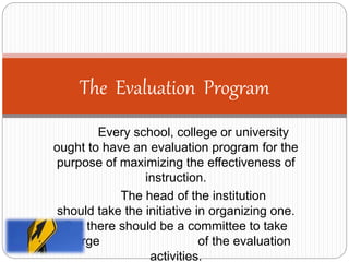 Every school, college or university
ought to have an evaluation program for the
purpose of maximizing the effectiveness of
instruction.
The head of the institution
should take the initiative in organizing one.
But there should be a committee to take
charge of the evaluation
activities.
The Evaluation Program
 