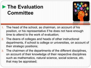 ►The Evaluation
Committee
1. The head of the school, as chairman, on account of his
position, or his representative if he does not have enough
time to attend to the work of evaluation;
2. The deans of colleges and heads of other instructional
departments, if school is college or universities, on account of
their strategic positions;
3. The chairmen of the departments of the different disciplines,
on account of their knowledge of their respective disciplines
such as mathematics, natural science, social science, etc.
that may be appraised;
 