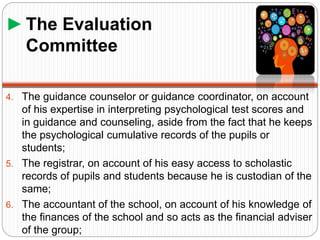 ►The Evaluation
Committee
4. The guidance counselor or guidance coordinator, on account
of his expertise in interpreting psychological test scores and
in guidance and counseling, aside from the fact that he keeps
the psychological cumulative records of the pupils or
students;
5. The registrar, on account of his easy access to scholastic
records of pupils and students because he is custodian of the
same;
6. The accountant of the school, on account of his knowledge of
the finances of the school and so acts as the financial adviser
of the group;
 