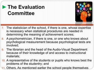 ►The Evaluation
Committee
7. The statistician of the school, if there is one, whose expertise
is necessary when statistical procedures are needed in
determining the meaning of achievement scores;
8. A psychometrician, if there is one, or one who knows about
psychological measurement because psychological tests are
involved;
9. The librarian and the head of the Audio-Visual Department
because of their knowledge of and access to instructional
materials;
10. A representative of the students or pupils who knows best the
problems of the studentry; and
11. Others. As mentioned earlier the school people themselves
 
