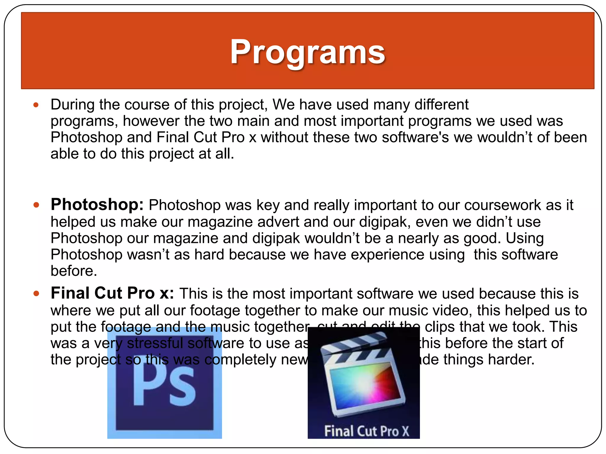 Programs
 During the course of this project, We have used many different
  programs, however the two main and most important programs we used was
  Photoshop and Final Cut Pro x without these two software's we wouldn’t of been
  able to do this project at all.


 Photoshop: Photoshop was key and really important to our coursework as it
  helped us make our magazine advert and our digipak, even we didn’t use
  Photoshop our magazine and digipak wouldn’t be a nearly as good. Using
  Photoshop wasn’t as hard because we have experience using this software
  before.
 Final Cut Pro x: This is the most important software we used because this is
  where we put all our footage together to make our music video, this helped us to
  put the footage and the music together, cut and edit the clips that we took. This
  was a very stressful software to use as we never used this before the start of
  the project so this was completely new to use which made things harder.
 