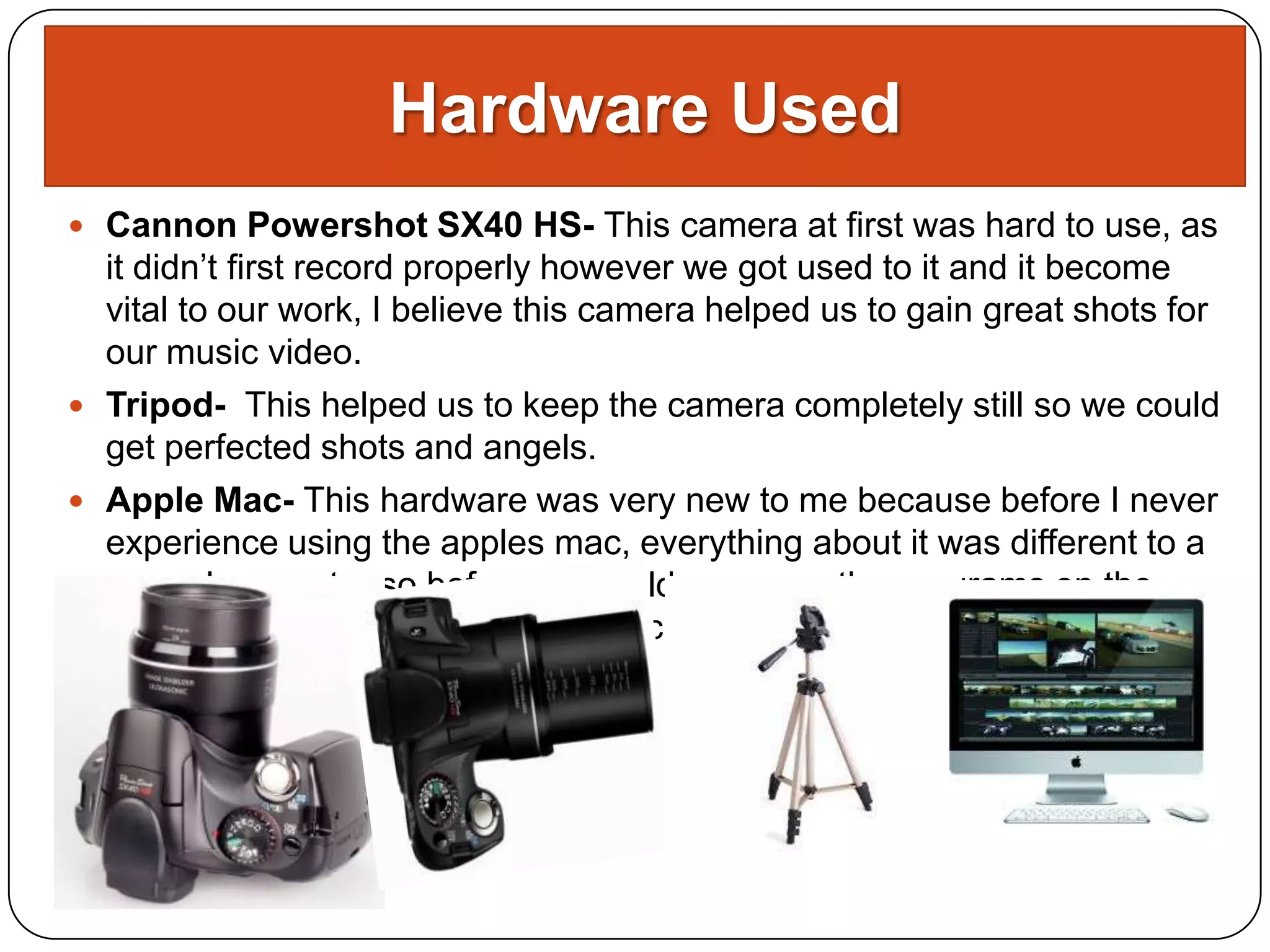Hardware Used
 Cannon Powershot SX40 HS- This camera at first was hard to use, as
  it didn’t first record properly however we got used to it and it become
  vital to our work, I believe this camera helped us to gain great shots for
  our music video.
 Tripod- This helped us to keep the camera completely still so we could
  get perfected shots and angels.
 Apple Mac- This hardware was very new to me because before I never
  experience using the apples mac, everything about it was different to a
  normal computer so before we could even use the programs on the
  mac, we had to get used to the mac itself.
 