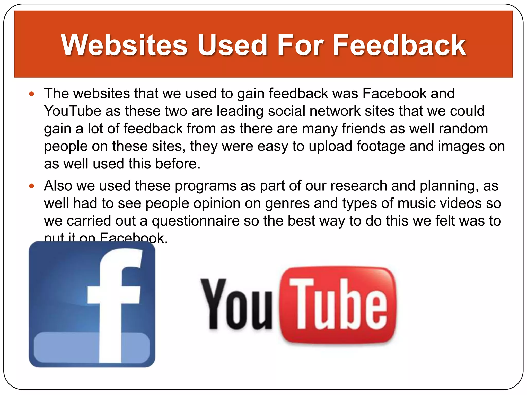 Websites Used For Feedback
 The websites that we used to gain feedback was Facebook and
  YouTube as these two are leading social network sites that we could
  gain a lot of feedback from as there are many friends as well random
  people on these sites, they were easy to upload footage and images on
  as well used this before.
 Also we used these programs as part of our research and planning, as
  well had to see people opinion on genres and types of music videos so
  we carried out a questionnaire so the best way to do this we felt was to
  put it on Facebook.
 