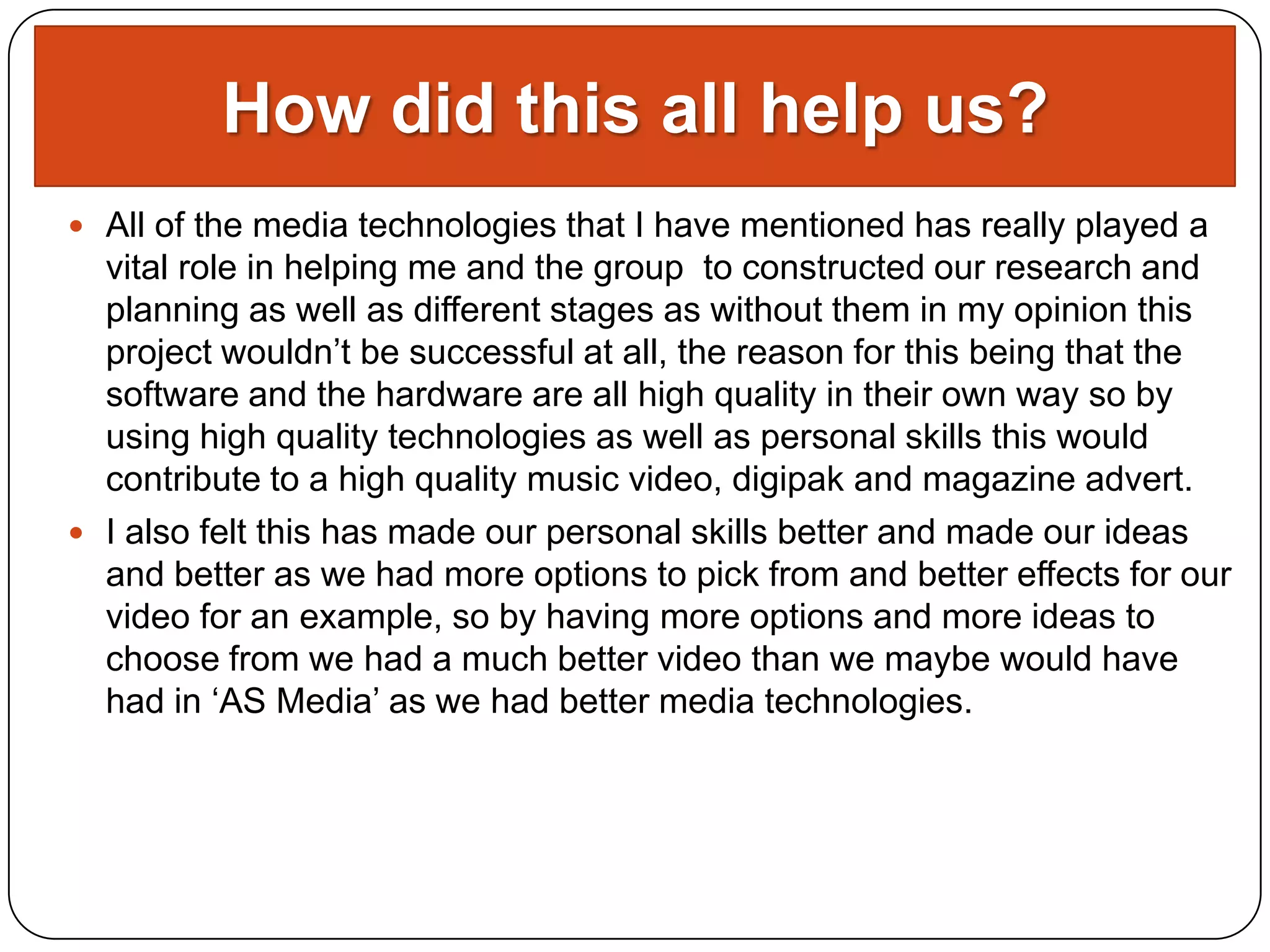 How did this all help us?
 All of the media technologies that I have mentioned has really played a
  vital role in helping me and the group to constructed our research and
  planning as well as different stages as without them in my opinion this
  project wouldn’t be successful at all, the reason for this being that the
  software and the hardware are all high quality in their own way so by
  using high quality technologies as well as personal skills this would
  contribute to a high quality music video, digipak and magazine advert.
 I also felt this has made our personal skills better and made our ideas
  and better as we had more options to pick from and better effects for our
  video for an example, so by having more options and more ideas to
  choose from we had a much better video than we maybe would have
  had in ‘AS Media’ as we had better media technologies.
 