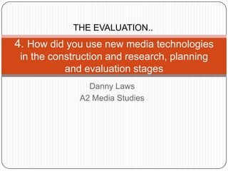 THE EVALUATION..
4. How did you use new media technologies
 in the construction and research, planning
           and evaluation stages
                Danny Laws
              A2 Media Studies
 