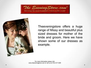 Theeveningstore offers a huge
              range of Missy and beautiful plus
              sized dresses for mother of the
              bride and groom. Here we have
              shown some of our dresses as
              example.




        For more information please visit
www.theeveningstore.com or call us on 516-317-1259
 