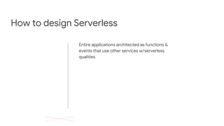 How to design Serverless
Entire applications architected as functions &
events that use other services w/serverless
qualities
 