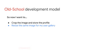 Old-School development model
So now I want to…
● Crop the image and store the profile
● Resize the same image for my user gallery
 