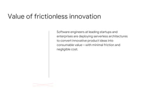 Value of frictionless innovation
Software engineers at leading startups and
enterprises are deploying serverless architectures
to convert innovative product ideas into
consumable value — with minimal friction and
negligible cost.
 