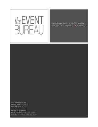 Events that help you connect with your audience.
                                  PROMOTE + INSPIRE > CONNECT




The Event Bureau, Inc.
44 Wall Street, 20th Floor
New York, N.Y. 10005

Phone: (212) 482-5731
Email: info@theeventbureau.com
Website: www.theeventbureau.com
 