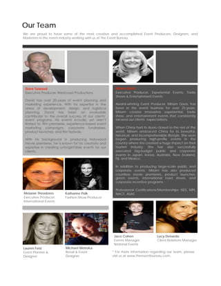 Our Team
We are proud to have some of the most creative and accomplished Event Producers, Designers, and
Marketers in the event industry working with us at The Event Bureau.




 Dave Tureaud                                           Miriam Davis
 Executive Producer, Westcoast Productions              Executive Producer, Experiential Events, Trade
                                                        Shows & Entertainment Events
 David has over 20-years of event planning and
 marketing experience. With his expertise in the        Award-winning Event Producer, Miriam Davis, has
 areas of development, design, and logistical           been in the event business for over 25-years.
 planning, David has been an invaluable                 Miriam creates innovative experiential, trade
 contributor to the overall success of our clients’     show, and entertainment events that consistently
 event programs. His events include, yet aren’t         exceed our clients’ expectations.
 limited to: film premieres, experience-based event
 marketing campaigns, corporate fundraisers,            When China had its doors closed to the rest of the
 product launches, and film festivals.                  world, Miriam embraced China for its beautiful,
                                                        historical, and incomprehensible lifestyle. She soon
 With his background in producing Hollywood             began producing high-profile events in the
 movie premieres, he is known for his creativity and    country where she created a huge impact on their
 expertise in creating unforgettable events for our     tourism industry. She has also successfully
 clients.                                               executed big-budget public and corporate
                                                        events in Japan, Korea, Australia, New Zealand,
                                                        Fiji, and Mexico.

                                                        In addition to producing large-scale public and
                                                        corporate events, Miriam has also produced
                                                        countless movie premieres, product launches,
                                                        green events, international road shows, and
                                                        corporate incentive programs.

                                                        Professional Certifications/Memberships: ISES, MPI,
Melanie Theodores         Katharine Polk                NACE, ASAE.
Executive Producer,       Fashion Show Producer
International Events




                                                        Jace Cohen                 Lucy Denardo
                                                        Events Manager,            Client Relations Manager
                                                        National Events
Lauren Feist              Michael Metroka
Event Planner &           Retail & Event               * For more information regarding our team, please
Designer                  Designer                     visit us at www.theeventbureau.com.
 
