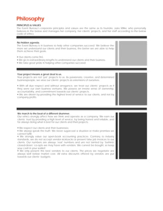 Philosophy
PRINCIPLES & VALUES
The Event Bureau’s corporate principles and values are the same as its founder, Jules Miller, who personally
believes in the below and manages her company, her clients’ projects, and her staff according to the below
code of ethics.


No hidden agenda.
The Event Bureau is in business to help other companies succeed. We believe the
more we understand our clients and their business, the better we are able to help
them achieve their goals.

 Our clients come first.
 We go to extraordinary lengths to understand our clients and their business.
 We take great pride in helping other companies succeed.



Your project means a great deal to us.
Your projects are not ‘just’ projects to us. As passionate, creative, and determined
businesspeople, we view our clients’ projects as extensions of ourselves.

  With all due respect and without arrogance, we treat our clients’ projects as if
they were our own business ventures. We possess an innate sense of ownership,
accountability, and commitment towards our clients’ projects.
  We are driven by providing the highest level of service to our clients, and not by
company profits.




We march to the beat of a different drummer.
Our ethics strongly affect how we think and operate as a company. We earn our
clients’ trust by providing a high level of service, by being honest and reliable, and
for always doing what is best for our clients and their projects.

  We respect our clients and their businesses.
  We always speak the truth. We never sugarcoat a situation or make promises we
cannot fulfill.
   We strongly value our open-book accounting practices. Contrary to industry
standards, we do not accept vendor kickbacks or present false job invoices to our
clients. Our numbers are always ‘real’ numbers and are not tainted by ‘behind-
closed-doors’ co-opts we may have with vendors. We cannot be bought, so keep
your cash in your wallet!
   We only present the best vendors to our clients. The prices we negotiate are
always well below market cost. All extra discounts offered by vendors are put
towards our clients’ budgets.
 