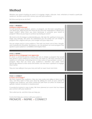 Method
Whether your goal in hosting an event is to engage, inspire, educate, train, entertain or reward a particular
audience, we plan events that connect you with your audience.

But how exactly do we do that?



PHASE 1: PROMOTE +
Getting to really know you!
To best promote your product, service, or program, we first learn everything we
can about you. What do you do? How do you serve the marketplace? Whose your
target market? What have you done previously to promote your brand or
program? What do you hope to achieve by hosting an event?

We invest a lot of energy in understanding you. We take this ‘getting to know you’
stage very seriously. The more we understand you the better we can design a
program that is aligned with you, your budget and your objectives.

You are unique and so is your audience. That said; we invest a lot of time, thought,
and creativity into this phase. By doing so, we can produce an event program that
speaks to your audience’s sensibilities and inspires them.




PHASE 2: INSPIRE >
Speak to me in a language I can appreciate.
It’s been a wonderful journey working with you to design a program that would
best speak to your audience in terms they can relate to. We have touched your
audience in someway, motivating them to take notice of your product, service, or
program. Now that we have your audience’s attention and under terms
specifically tailored to their needs and desires, we now have a platform to engage
them further.

They are now willing to hear your story and with an open heart and mind.




PHASE 3: CONNECT
Is it love, or is it magic?
We have inspired your audience, they are now ready and willing to listen to your
story, and they want to hear your story! By utilizing an event as your vehicle to
engage your audience, you have connected with them on either an intellectual,
spiritual, cultural, emotional, or business-level.

A wonderful moment is now in play. We have planned an event that has helped
you connect with your audience.

This is what we do, and this is how we help you.


Events that help you connect with your audience.

PROMOTE + INSPIRE > CONNECT
 