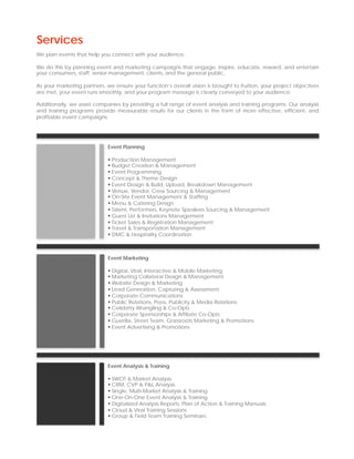 Services
We plan events that help you connect with your audience.

We do this by planning event and marketing campaigns that engage, inspire, educate, reward, and entertain
your consumers, staff, senior-management, clients, and the general public.

As your marketing partners, we ensure your function’s overall vision is brought to fruition, your project objectives
are met, your event runs smoothly, and your program message is clearly conveyed to your audience.

Additionally, we assist companies by providing a full range of event analysis and training programs. Our analysis
and training programs provide measurable results for our clients in the form of more effective, efficient, and
profitable event campaigns.




                             Event Planning

                              Production Management
                              Budget Creation & Management
                              Event Programming
                              Concept & Theme Design
                              Event Design & Build, Upload, Breakdown Management
                              Venue, Vendor, Crew Sourcing & Management
                              On-Site Event Management & Staffing
                              Menu & Catering Design
                              Talent, Performers, Keynote Speakers Sourcing & Management
                              Guest List & Invitations Management
                              Ticket Sales & Registration Management
                              Travel & Transportation Management
                              DMC & Hospitality Coordination



                             Event Marketing

                              Digital, Viral, Interactive & Mobile Marketing
                              Marketing Collateral Design & Management
                              Website Design & Marketing
                              Lead Generation, Capturing & Assessment
                              Corporate Communications
                              Public Relations, Press, Publicity & Media Relations
                              Celebrity Wrangling & Co-Opts
                              Corporate Sponsorships & Affiliate Co-Opts
                              Guerilla, Street Team, Grassroots Marketing & Promotions
                              Event Advertising & Promotions




                             Event Analysis & Training

                              SWOT & Market Analysis
                              CRM, CVP & P&L Analysis
                              Single, Multi-Market Analysis & Training
                              One-On-One Event Analysis & Training
                              Digitalized Analysis Reports, Plan of Action & Training Manuals
                              Cloud & Viral Training Sessions
                              Group & Field Team Training Seminars
 