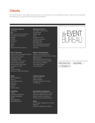 Clients
The Event Bureau, Jules Miller, and her team of Event Producers and Marketers share a client list that includes
the following companies and non-profit organizations.




 Consumer Products                Banking & Finance
 Microsoft                        The Bank of New York
 IBM                              Chase Bank
 The Coca-Cola Company            Wells Fargo
 Ford Motor Company               NYSE
 Adidas                           Deloitte Touche
 Kodak                            American Express
 Hershey’s                        USB Warburg
 Coors                            Pershing, LLC
 Zyrtec                           PricewaterhouseCoopers
 Pfizer                           New York Global Group
 Bayer Pharmaceuticals            Citicorp


 Film & Television                Music & Entertainment
 Disney/Pixar Animation Studios   Marian Carey World Tour
 Paramount Pictures               Kelly Clarkson/Ford Concert Series
 Universal Pictures               IMG Bharata
 Lionsgate Films                  Walt Disney Special Events
 Columbia Tri-Star Films          Dick Clark Communications            Events that help you connect with your audience.
 TriBeca Film Festival
 Viacom/MTV Networks
                                  San Francisco Opera
                                  The Dallas Opera                     PROMOTE + INSPIRE >
 Comedy Central
 ESPN
                                  Jordan Sparks                        CONNECT
 American Idol
 America’s Next Top Model


 Retail                           Fashion & Beauty
 Bloomingdale’s                   Estee Lauder
 Macy’s                           Althea Harper
 Saks Fifth Avenue                Badgley Mischka Couture
 Gap, Inc.                        Levi Strauss
 Best Buy
 Target
 Home Depot

 Publishing                       Non-Profits & Fundraisers
 Vogue                            NAACP Legal Defense Fund
 Glamour Magazine                 Elizabeth Glaser Kid For Kids
 InStyle Magazine                 Make-A-Wish Foundation
 WWD                              American Heart Association
 Elle Magazine
 Sports Illustrated               Other
                                  The People’s Republic of China
                                  Milbank
                                  Bodies In Motion with Gilad
 