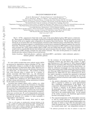 arXiv:1503.03873v2[astro-ph.HE]5Apr2015
DRAFT VERSION APRIL 7, 2015
Preprint typeset using LATEX style emulateapj v. 2/16/10
THE EVENT HORIZON OF M87
AVERY E. BRODERICK
1,2
, RAMESH NARAYAN
3
, JOHN KORMENDY
4,5,6
,
ERIC S. PERLMAN
7
, MARCIA J. RIEKE
8
, AND SHEPERD S. DOELEMAN
3,9
1 Perimeter Institute for Theoretical Physics, 31 Caroline Street North, Waterloo, ON, N2L 2Y5, Canada
2 Department of Physics and Astronomy, University of Waterloo, 200 University Avenue West, Waterloo, ON, N2L 3G1, Canada
3 Harvard-Smithsonian Center for Astrophysics, 60 Garden Street, Cambridge, MA, 02138
4 Department of Astronomy, University of Texas at Austin, 2515 Speedway, Mail Stop C1400, Austin, TX 78712-1205, USA; kormendy@astro.as.utexas.edu
5 Max-Planck-Institut für Extraterrestrische Physik, Giessenbachstrasse, D-85748 Garching-bei-München, Germany
6 Universitäts-Sternwarte, Scheinerstrasse 1, D-81679 München, Germany
7 Department of Physics and Space Sciences, 150 W. University Blvd., Florida Institute of Technology, Melbourne, FL 32901, USA; eperlman@ﬁt.edu
8 Steward Observatory, University of Arizona, 933 North Cherry Avenue, Tucson, AZ 85721-0065
9 MIT Haystack Observatory, Off Route 40, Westford, MA 01886, USA
Draft version April 7, 2015
ABSTRACT
The 6 × 109
M⊙ supermassive black hole at the center of the giant elliptical galaxy M87 powers a relativistic
jet. Observations at millimeter wavelengths with the Event Horizon Telescope have localized the emission from
the base of this jet to angular scales comparable to the putative black hole horizon. The jet might be powered
directly by an accretion disk or by electromagnetic extraction of the rotational energy of the black hole. However,
even the latter mechanism requires a conﬁning thick accretion disk to maintain the required magnetic ﬂux near the
black hole. Therefore, regardless of the jet mechanism, the observed jet power in M87 implies a certain minimum
mass accretion rate. If the central compact object in M87 were not a black hole but had a surface, this accretion
would result in considerable thermal near-infrared and optical emission from the surface. Current ﬂux limits on
the nucleus of M87 strongly constrain any such surface emission. This rules out the presence of a surface and
thereby provides indirect evidence for an event horizon.
Subject headings: black hole physics – galaxies: individual (M87) – gravitation – radio continuum: galaxies –
infrared: galaxies – ultraviolet: galaxies
1. INTRODUCTION
It is now widely accepted that active galactic nuclei (AGN)
are powered by supermassive objects (reaching 1010
M⊙) that
are sufﬁciently compact to exclude all other astrophysically
credible alternatives to black holes (Rees 1984). However, it is
less clear that these objects possess the deﬁning characteristic
of a black hole: an event horizon1
. The existence of black
hole event horizons plays a central role in a number of
puzzles associated with black holes, e.g., the information
paradox. A number of recent results suggest that a resolution
of these puzzles may result in modiﬁcations on horizon scales
(e.g., Mathur 2011; Almheiri et al. 2013; Mathur 2014), which
provides strong motivation for seeking astronomical evidence
for the reality of event horizons.
Accretion onto compact objects with a surface, e.g., white
dwarfs, neutrons stars, results in the formation of a boundary
layer in which any remaining kinetic energy contained within
the accretion ﬂow is thermalized and radiated. In contrast, gas
accreting onto a black hole is free to advect any excess energy
across the horizon without further observational consequence.
If the mass accretion rate, ˙M, can be independently estimated,
this difference provides an observational means to distinguish
between the presence of a surface, or more accurately a
“photosphere,” and a horizon.
The above argument has already been used to argue
1 Here we will employ an astrophysically motivated deﬁnition of the
horizon: a surface from inside which astronomical signals cannot propagate
to large distances in astronomically relevant timescales. Formally, for a
dynamical system, such a surface is identiﬁed with the apparent horizon.
However, in the context of astrophysical black holes described by general
relativity, it corresponds to the event horizon as well.
for the existence of event horizons in X-ray binaries by
comparing neutron star and black hole systems in aggre-
gate (Narayan et al. 1997; Garcia et al. 2001; Narayan & Heyl
2002; Done & Gierli´nski 2003; Narayan & McClintock 2008).
However, the advent of horizon-resolving observations, en-
abled by millimeter-wavelength very long baseline interero-
metric observations (mm-VLBI) carried out by the Event Hori-
zon Telescope (EHT, Doeleman et al. 2009; Doeleman 2010;
Doeleman et al. 2008; Fish et al. 2011; Doeleman et al. 2012),
has made it possible to extended the argument to individual
systems. This is primarily because restricting the size of any
photospheric emission to horizon scales enables two important
simpliﬁcations:
1. Any putative photosphere that lies within the photon
orbit is expected to radiate to a good approximation
like a blackbody, independently of the details of its
composition (Broderick & Narayan 2006, 2007). This
is because a majority of the photons emitted from
the photosphere will be strongly lensed back onto the
photosphere, thermally coupling the photosphere to
itself and to the emitted photon ﬁeld. As the redshift
of the surface increases, the blackbody approximation
becomes increasingly accurate.
2. The expected temperature of the photosphere emission,
as seen by distant observers, is dependent upon the
mass accretion rate ˙M and the apparent photosphere size,
the latter of which is ﬁxed when the photosphere lies
within the photon orbit. Thus, assuming that the system
has reached steady state2
, any independent estimate of
2 The additional gravitational time delay for radiation to escape from
 