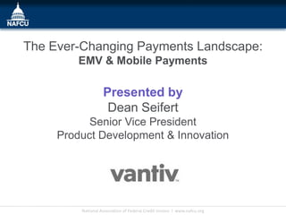 The Ever-Changing Payments Landscape:
         EMV & Mobile Payments

                   Presented by
                    Dean Seifert
           Senior Vice President
     Product Development & Innovation




         National Association of Federal Credit Unions l www.nafcu.org
 