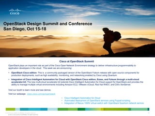 OpenStack Design Summit and Conference
San Diego, Oct 15-18




                                                               Cisco at OpenStack Summit
     OpenStack plays an important role as part of the Cisco Open Network Environment strategy to deliver infrastructure programmability to
     application developers in the cloud. This week we are announcing:

     •    OpenStack Cisco edition: This is a community packaged version of the OpenStack Folsom release with open source components for
          production deployments, such as high availability, monitoring, and networking enabled by Cisco using Quantum.
     •    Integration of Cisco Intelligent Automation for Cloud with OpenStack Cisco edition, Essex, and Folsom through a multi-cloud
          accelerator kit: The new multi-cloud accelerator kit extends Cisco Intelligent Automation for Cloud support for OpenStack and provides the
          ability to manage multiple virtual environments including Amazon EC2, VMware vCloud, Red Hat RHEV, and Citrix XenServer.

     Visit our booth to learn more and see demos:
     Visit our webpage: www.cisco.com/go/openstack
                                                                 •   Cisco Intelligent Automation for Cloud
                                                                 •   Automated deployment of OpenStack services using Puppet scripting
                                                                 •   Integration of Nexus 1000V virtual switch with OpenStack Quantum network service



© 2010 Cisco and/or its affiliates. All rights reserved.       Visit the Cisco Booth to Learn More                                                      34
    © 2012 Cisco and/or its affiliates. All rights reserved.
 