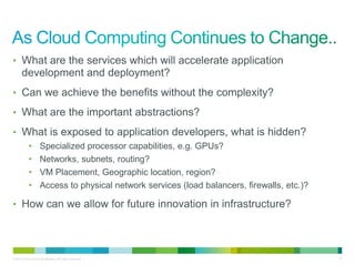 • What are the services which will accelerate application
       development and deployment?
• Can we achieve the benefits without the complexity?

• What are the important abstractions?

• What is exposed to application developers, what is hidden?
            •        Specialized processor capabilities, e.g. GPUs?
            •        Networks, subnets, routing?
            •        VM Placement, Geographic location, region?
            •        Access to physical network services (load balancers, firewalls, etc.)?

• How can we allow for future innovation in infrastructure?




© 2010 Cisco and/or its affiliates. All rights reserved.                                      37
 