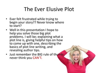 The Ever Elusive Plot
• Ever felt frustrated while trying to
  begin your story?? Never know where
  to start?
• Well in this presentation I hope to
  help you solve those big plot
  problems. I will be; explaining what a
  plot line is, giving helpful tips on how
  to come up with one, describing the
  basics of plot line writing, and
  revealing author tips.
• Just remember the BIG rule of thumb:
  never think you CAN’T.
 